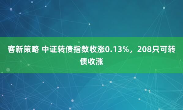 客新策略 中证转债指数收涨0.13%，208只可转债收涨