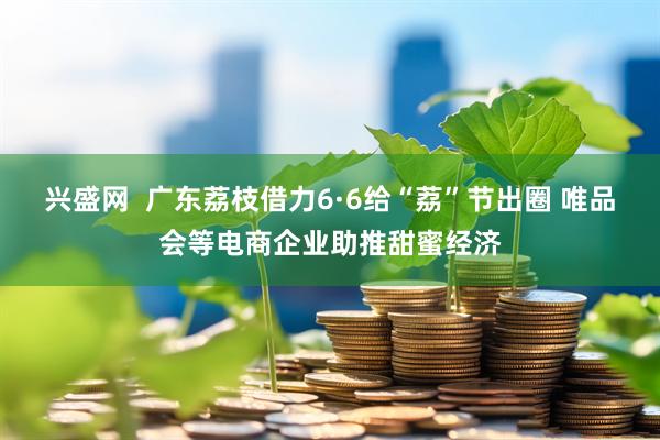 兴盛网  广东荔枝借力6·6给“荔”节出圈 唯品会等电商企业助推甜蜜经济