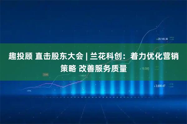 趣投顾 直击股东大会 | 兰花科创：着力优化营销策略 改善服务质量