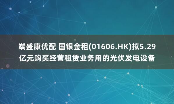 端盛康优配 国银金租(01606.HK)拟5.29亿元购买经营租赁业务用的光伏发电设备