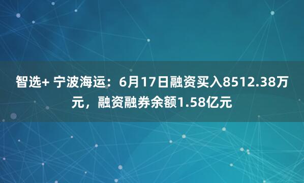 智选+ 宁波海运：6月17日融资买入8512.38万元，融资融券余额1.58亿元