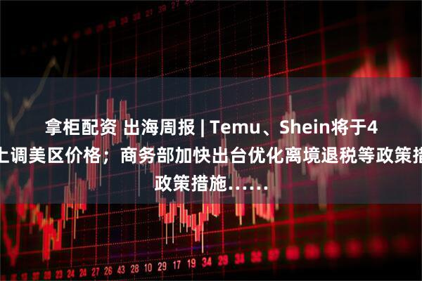 拿柜配资 出海周报 | Temu、Shein将于4月25日上调美区价格；商务部加快出台优化离境退税等政策措施……