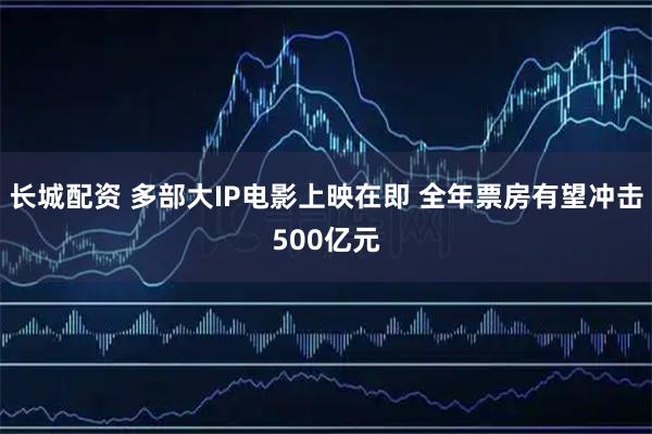 长城配资 多部大IP电影上映在即 全年票房有望冲击500亿元