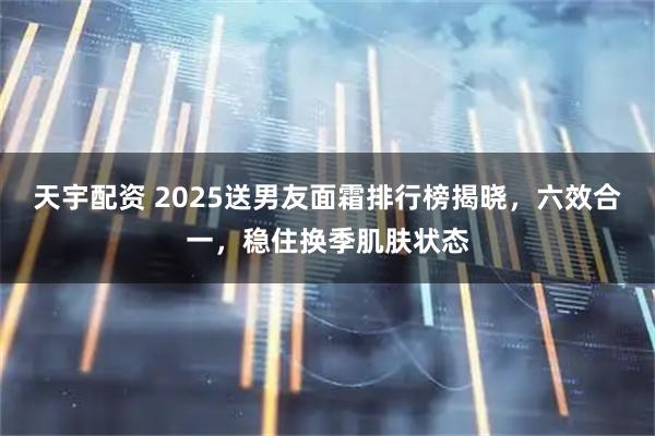 天宇配资 2025送男友面霜排行榜揭晓,六效合一,稳住换季肌肤状态