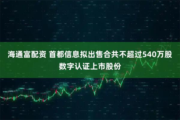 海通富配资 首都信息拟出售合共不超过540万股数字认证上市股份