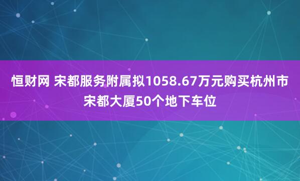恒财网 宋都服务附属拟1058.67万元购买杭州市宋都大厦50个地下车位