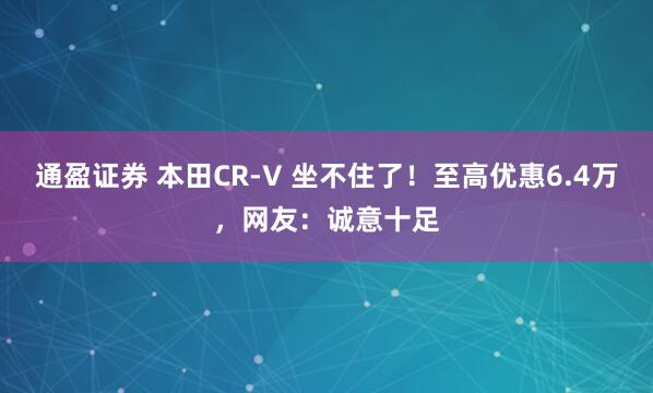 通盈证券 本田CR-V 坐不住了！至高优惠6.4万，网友：诚意十足