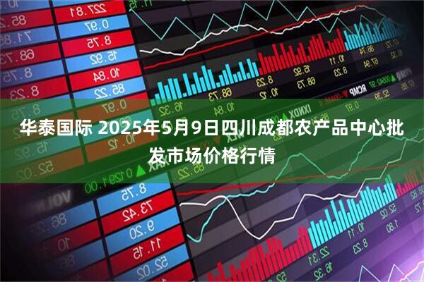 华泰国际 2025年5月9日四川成都农产品中心批发市场价格行情