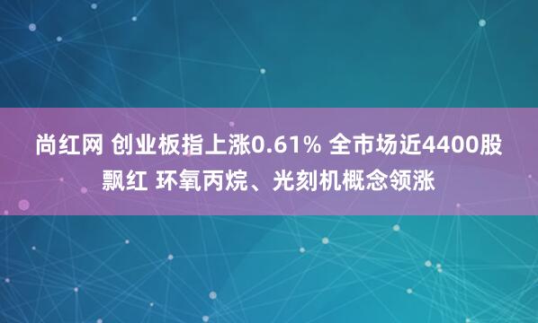 尚红网 创业板指上涨0.61% 全市场近4400股飘红 环氧丙烷、光刻机概念领涨