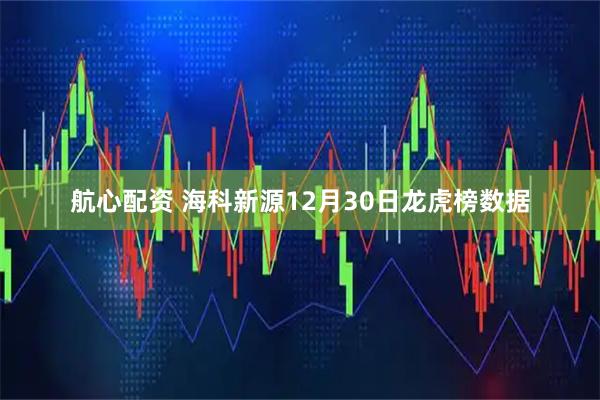 航心配资 海科新源12月30日龙虎榜数据