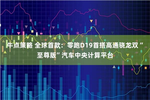 牛点策略 全球首款:零跑D19首搭高通骁龙双“至尊版”汽车中央计算平台