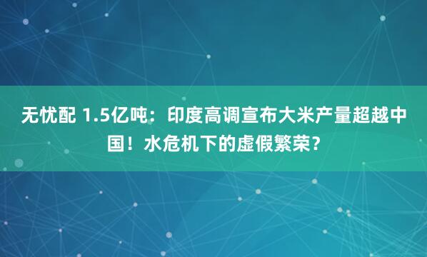 无忧配 1.5亿吨:印度高调宣布大米产量超越中国!水危机下的虚假繁荣?