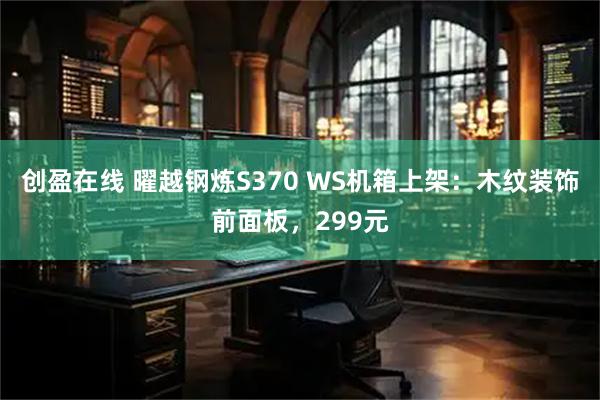 创盈在线 曜越钢炼S370 WS机箱上架：木纹装饰前面板，299元