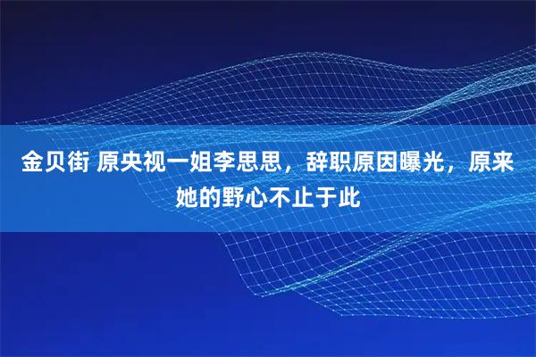 金贝街 原央视一姐李思思，辞职原因曝光，原来她的野心不止于此