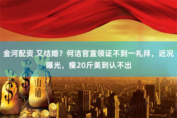 金河配资 又结婚？何洁官宣领证不到一礼拜，近况曝光，瘦20斤美到认不出