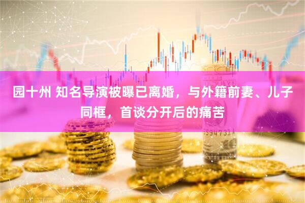 园十州 知名导演被曝已离婚，与外籍前妻、儿子同框，首谈分开后的痛苦