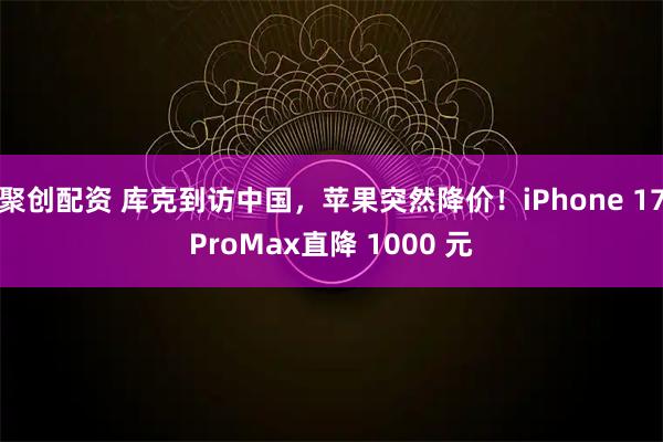 聚创配资 库克到访中国，苹果突然降价！iPhone 17ProMax直降 1000 元