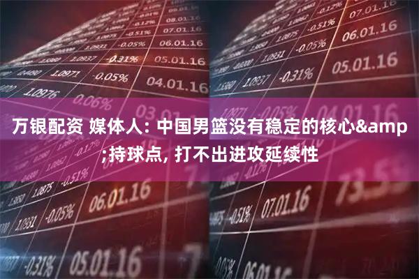 万银配资 媒体人: 中国男篮没有稳定的核心&持球点, 打不出进攻延续性