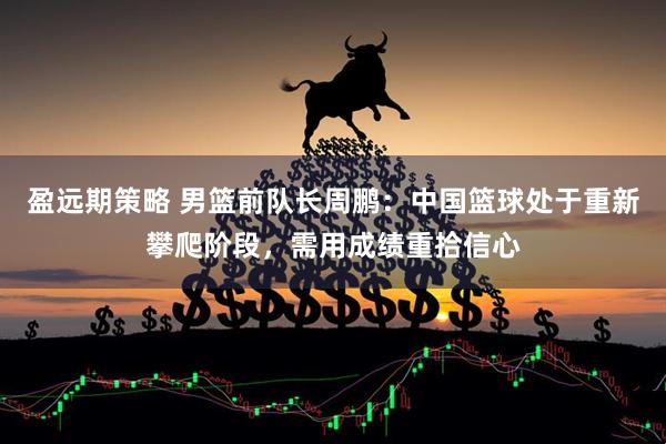 盈远期策略 男篮前队长周鹏：中国篮球处于重新攀爬阶段，需用成绩重拾信心