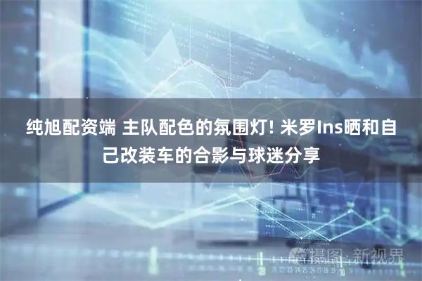 纯旭配资端 主队配色的氛围灯! 米罗Ins晒和自己改装车的合影与球迷分享